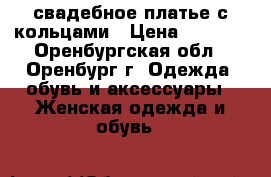 свадебное платье с кольцами › Цена ­ 2 500 - Оренбургская обл., Оренбург г. Одежда, обувь и аксессуары » Женская одежда и обувь   